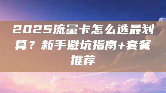 2025流量卡怎么选最划算?新手避坑指南+套餐推荐