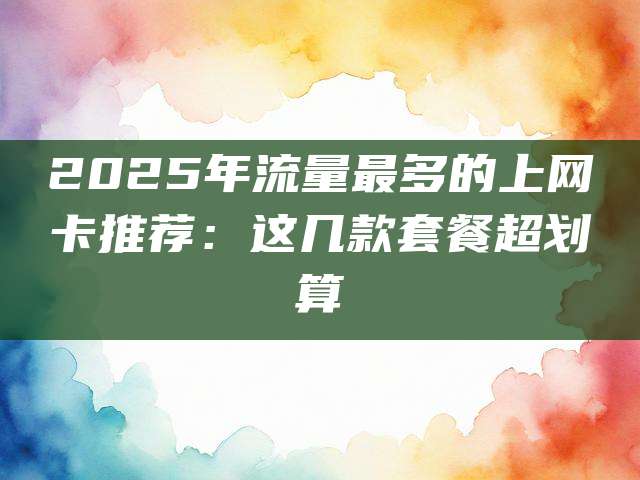 2025年流量最多的上网卡推荐:这几款套餐超划算