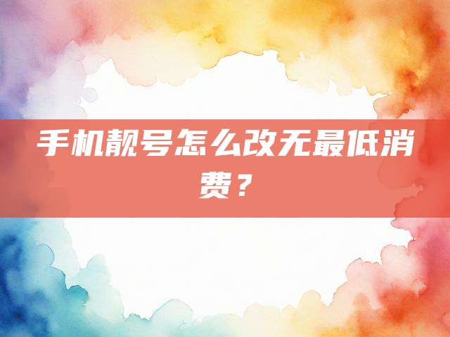手机靓号怎么改无最低消费？