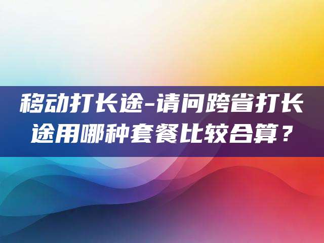 移动打长途-请问跨省打长途用哪种套餐比较合算？