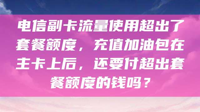 电信副卡流量使用超出了套餐额度，充值加油包在主卡上后，还要付超出套餐额度的钱吗？