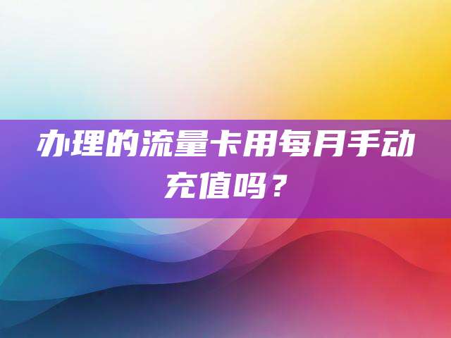 办理的流量卡用每月手动充值吗？