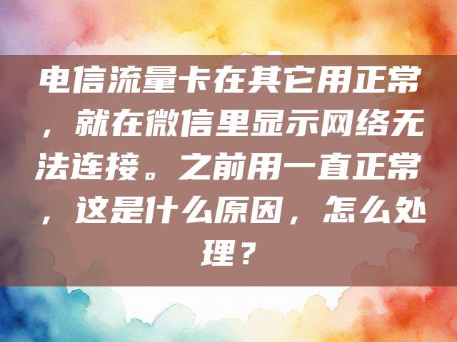 电信流量卡在其它用正常，就在微信里显示网络无法连接。之前用一直正常，这是什么原因，怎么处理？