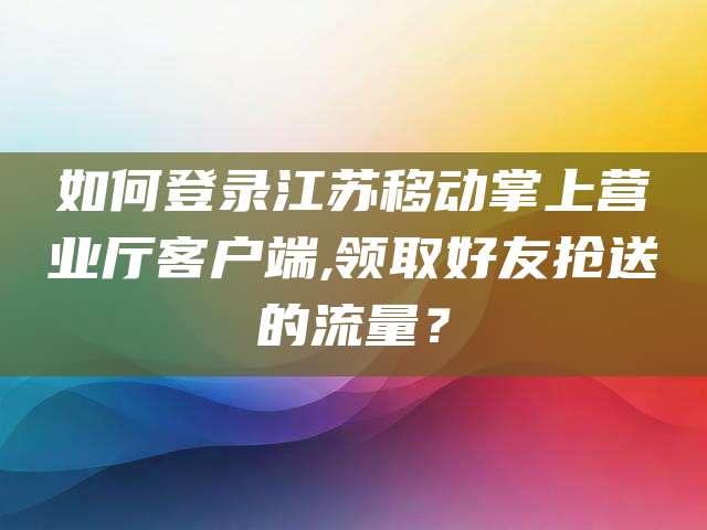 如何登录江苏移动掌上营业厅客户端,领取好友抢送的流量？